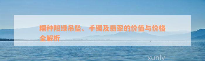 糯种阳绿吊坠、手镯及翡翠的价值与价格全解析