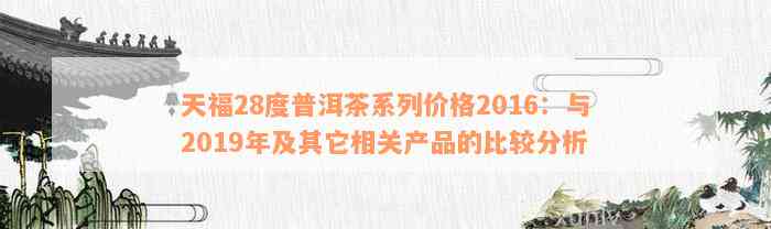 天福28度普洱茶系列价格2016：与2019年及其它相关产品的比较分析