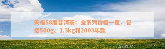 天福58度普洱茶：全系列价格一览，包括500g、1.3kg和2003年款