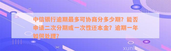 中信银行逾期最多可协商分多少期？能否申请二次分期或一次性还本金？逾期一年如何处理？