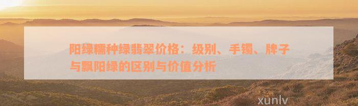 阳绿糯种绿翡翠价格：级别、手镯、牌子与飘阳绿的区别与价值分析