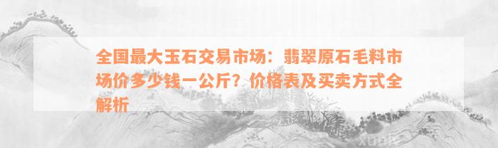 全国最大玉石交易市场：翡翠原石毛料市场价多少钱一公斤？价格表及买卖方式全解析