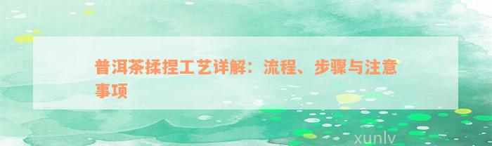 普洱茶揉捏工艺详解：流程、步骤与注意事项