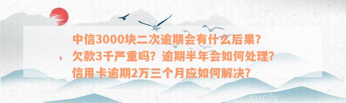 中信3000块二次逾期会有什么后果？欠款3千严重吗？逾期半年会如何处理？信用卡逾期2万三个月应如何解决？