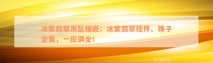 冰紫翡翠吊坠镶嵌：冰紫翡翠挂件、珠子全集，一应俱全！