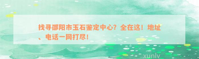 找寻邵阳市玉石鉴定中心？全在这！地址、电话一网打尽！