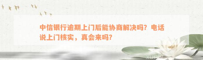 中信银行逾期上门后能协商解决吗？电话说上门核实，真会来吗？