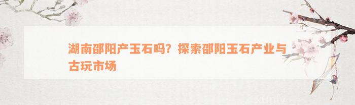 湖南邵阳产玉石吗？探索邵阳玉石产业与古玩市场