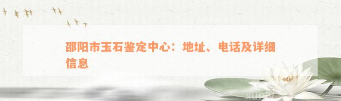 邵阳市玉石鉴定中心：地址、电话及详细信息