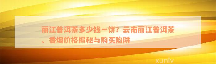 丽江普洱茶多少钱一饼？云南丽江普洱茶、香烟价格揭秘与购买陷阱