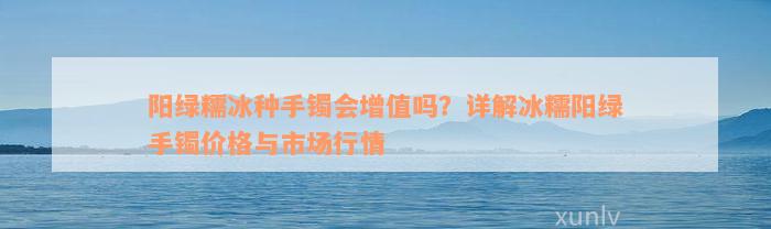 阳绿糯冰种手镯会增值吗？详解冰糯阳绿手镯价格与市场行情