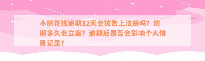 小鹅花钱逾期12天会被告上法庭吗？逾期多久会立案？逾期后是否会影响个人信用记录？