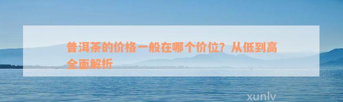 普洱茶的价格一般在哪个价位？从低到高全面解析