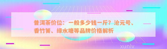 普洱茶价位：一般多少钱一斤？沧元号、香竹箐、绿水塘等品牌价格解析