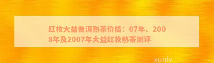 红妆大益普洱熟茶价格：07年、2008年及2007年大益红妆熟茶测评