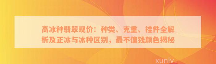 高冰种翡翠现价：种类、克重、挂件全解析及正冰与冰种区别，最不值钱颜色揭秘