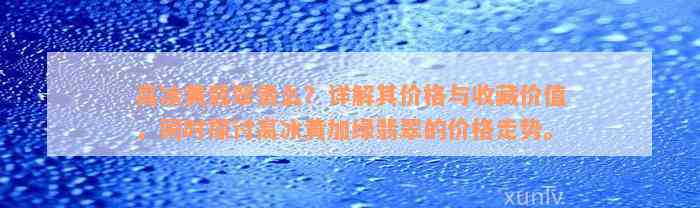 高冰黄翡翠贵么？详解其价格与收藏价值，同时探讨高冰黄加绿翡翠的价格走势。