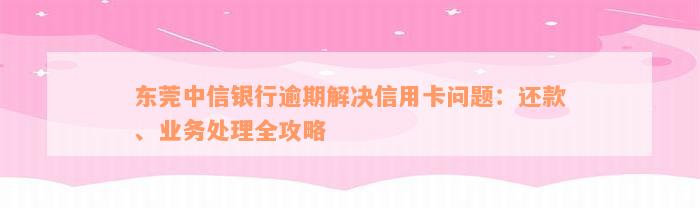 东莞中信银行逾期解决信用卡问题：还款、业务处理全攻略