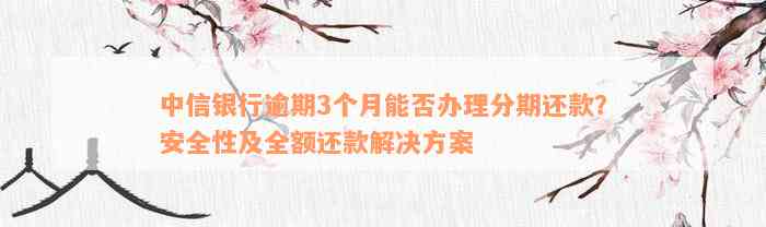 中信银行逾期3个月能否办理分期还款？安全性及全额还款解决方案