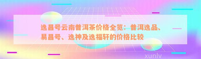 逸昌号云南普洱茶价格全览：普洱逸品、易昌号、逸神及逸福轩的价格比较