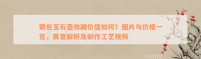 银包玉石壶收藏价值如何？图片与价格一览，寓意解析及制作工艺视频