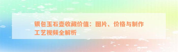 银包玉石壶收藏价值：图片、价格与制作工艺视频全解析