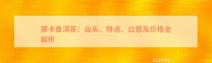 那卡普洱茶：山头、特点、口感及价格全解析