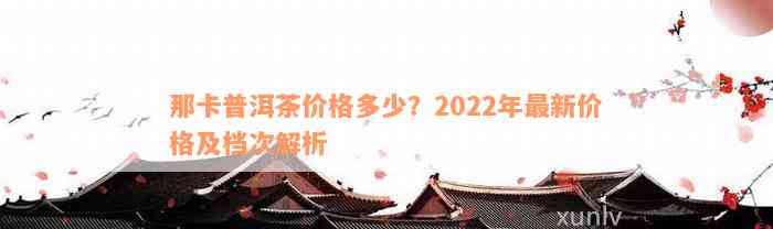 那卡普洱茶价格多少？2022年最新价格及档次解析