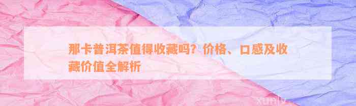 那卡普洱茶值得收藏吗？价格、口感及收藏价值全解析