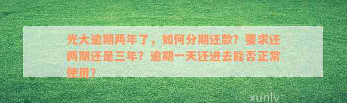 光大逾期两年了，如何分期还款？要求还两期还是三年？逾期一天还进去能否正常使用？