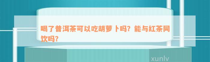 喝了普洱茶可以吃胡萝卜吗？能与红茶同饮吗？