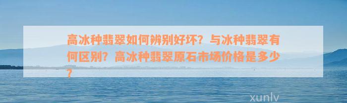 高冰种翡翠如何辨别好坏？与冰种翡翠有何区别？高冰种翡翠原石市场价格是多少？