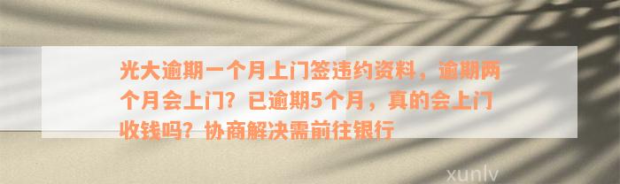 光大逾期一个月上门签违约资料，逾期两个月会上门？已逾期5个月，真的会上门收钱吗？协商解决需前往银行