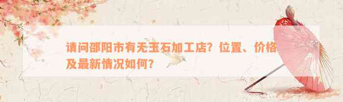 请问邵阳市有无玉石加工店？位置、价格及最新情况如何？