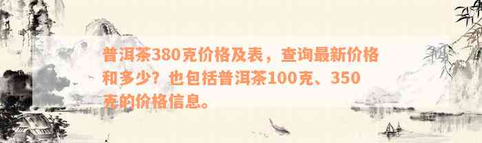 普洱茶380克价格及表，查询最新价格和多少？也包括普洱茶100克、350克的价格信息。