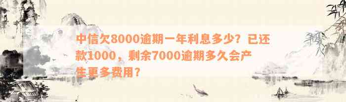 中信欠8000逾期一年利息多少？已还款1000，剩余7000逾期多久会产生更多费用？