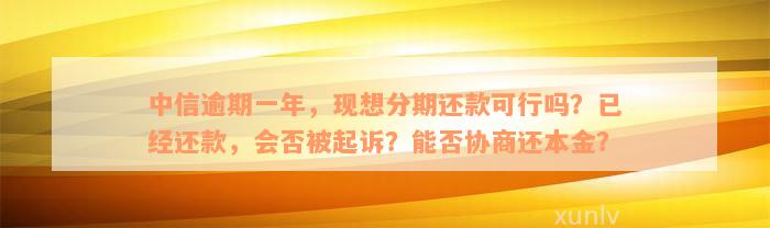 中信逾期一年，现想分期还款可行吗？已经还款，会否被起诉？能否协商还本金？