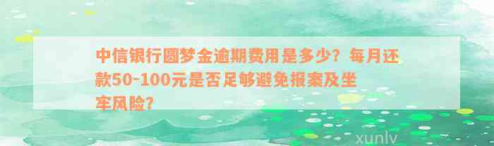 中信银行圆梦金逾期费用是多少？每月还款50-100元是否足够避免报案及坐牢风险？