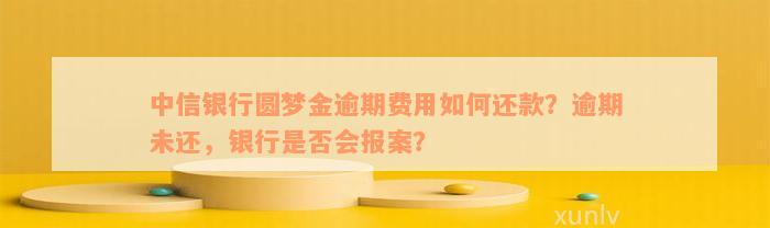 中信银行圆梦金逾期费用如何还款？逾期未还，银行是否会报案？