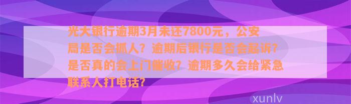 光大银行逾期3月未还7800元，公安局是否会抓人？逾期后银行是否会起诉？是否真的会上门催收？逾期多久会给紧急联系人打电话？