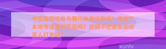 中信逾期后能与银行协商还款吗？接到了本地电话真的可信吗？逾期不还是否会给家人打电话？