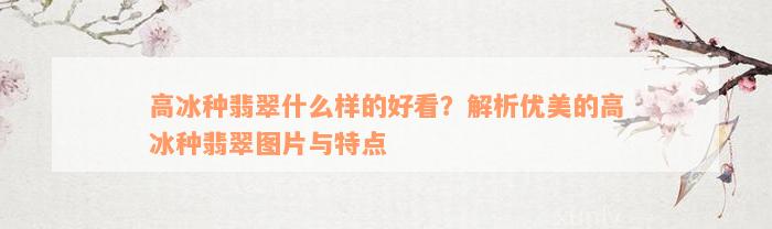 高冰种翡翠什么样的好看？解析优美的高冰种翡翠图片与特点