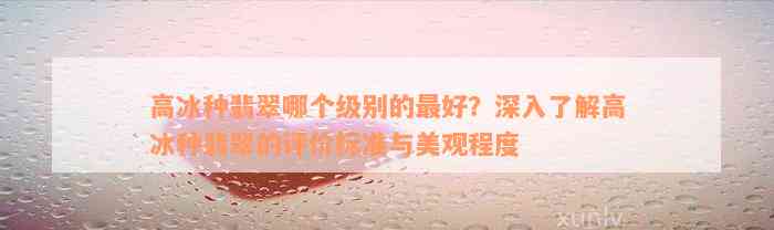 高冰种翡翠哪个级别的最好？深入了解高冰种翡翠的评价标准与美观程度