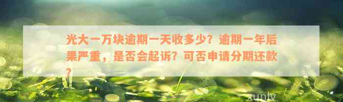 光大一万块逾期一天收多少？逾期一年后果严重，是否会起诉？可否申请分期还款？