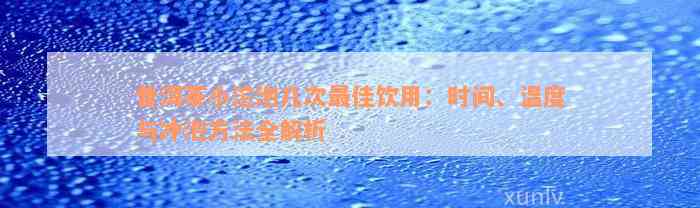 普洱茶小沱泡几次最佳饮用：时间、温度与冲泡方法全解析