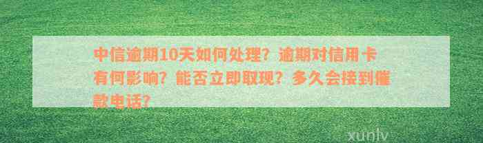 中信逾期10天如何处理？逾期对信用卡有何影响？能否立即取现？多久会接到催款电话？