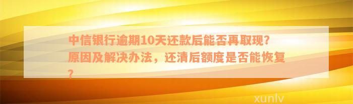 中信银行逾期10天还款后能否再取现？原因及解决办法，还清后额度是否能恢复？