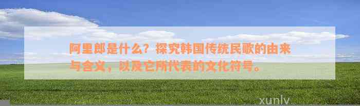 阿里郎是什么？探究韩国传统民歌的由来与含义，以及它所代表的文化符号。