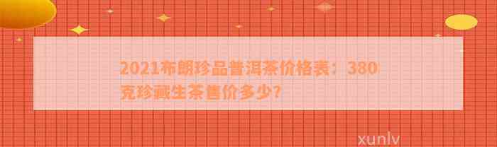 2021布朗珍品普洱茶价格表：380克珍藏生茶售价多少？