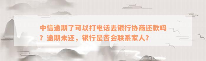 中信逾期了可以打电话去银行协商还款吗？逾期未还，银行是否会联系家人？